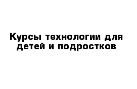 Курсы технологии для детей и подростков